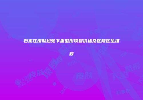 石家庄皮肤松弛下垂整形项目价格及医院医生推荐