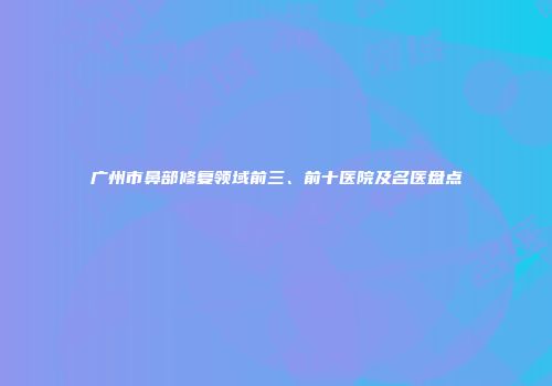 广州市鼻部修复领域前三、前十医院及名医盘点