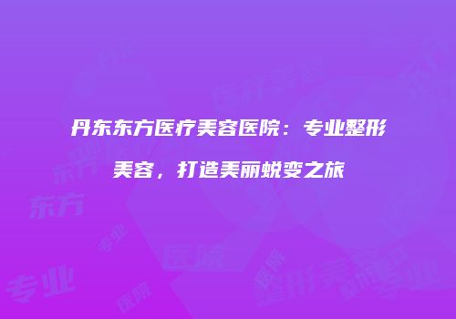 丹东东方医疗美容医院：专业整形美容，打造美丽蜕变之旅