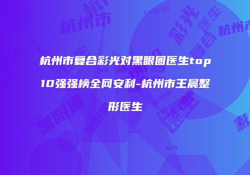 杭州市复合彩光对黑眼圈医生top10强强榜全网安利-杭州市王晨整形医生