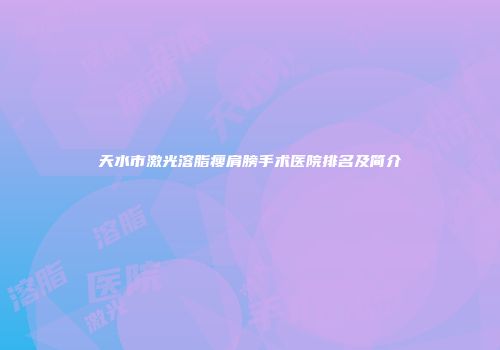 天水市激光溶脂瘦肩膀手术医院排名及简介