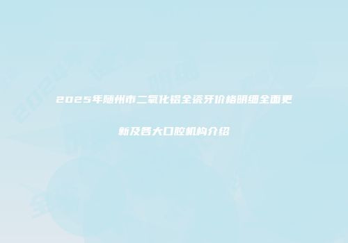 2025年随州市二氧化铝全瓷牙价格明细全面更新及各大口腔机构介绍