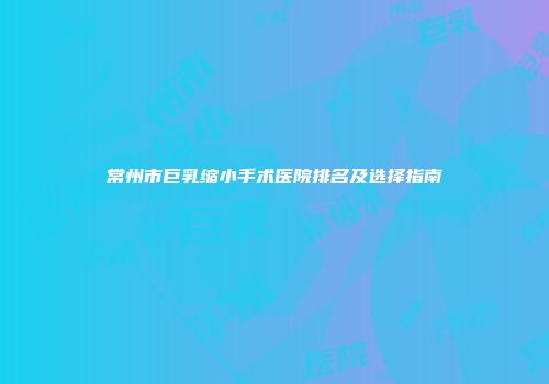 常州市巨乳缩小手术医院排名及选择指南