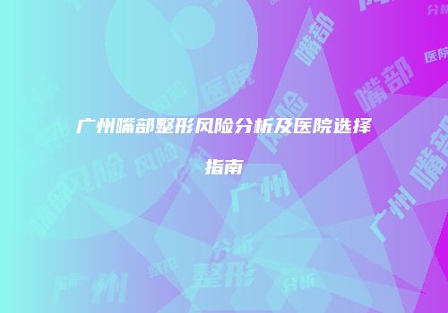 广州嘴部整形风险分析及医院选择指南