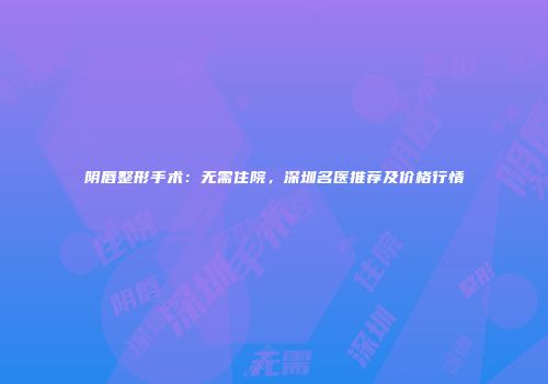 阴唇整形手术：无需住院，深圳名医推荐及价格行情