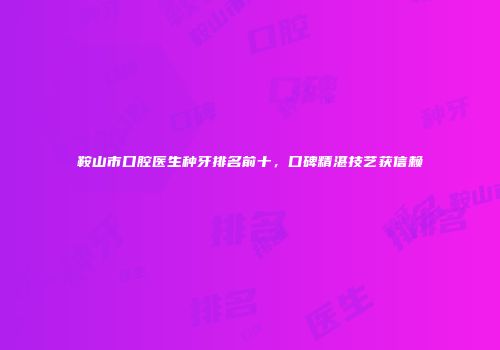 鞍山市口腔医生种牙排名前十，口碑精湛技艺获信赖
