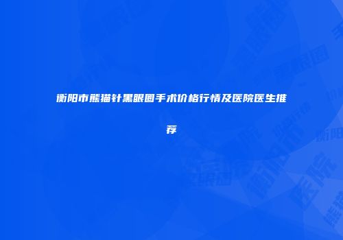 衡阳市熊猫针黑眼圈手术价格行情及医院医生推荐