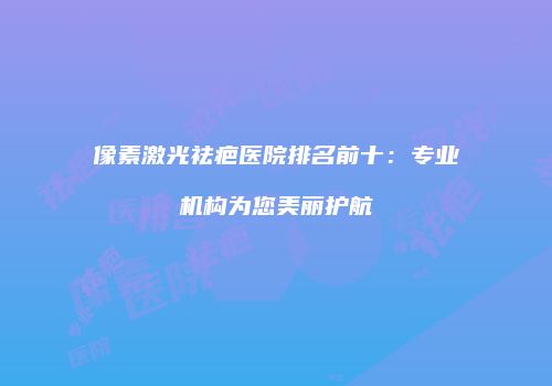 像素激光祛疤医院排名前十：专业机构为您美丽护航