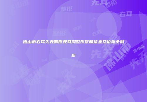 佛山市右耳先天畸形无耳洞整形医院信息及价格全解析