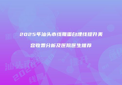 2025年汕头市线雕蛋白埋线提升美容收费分析及医院医生推荐