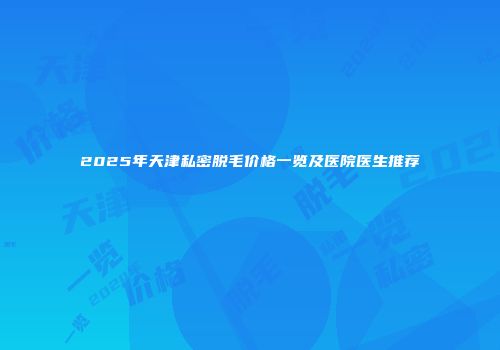 2025年天津私密脱毛价格一览及医院医生推荐