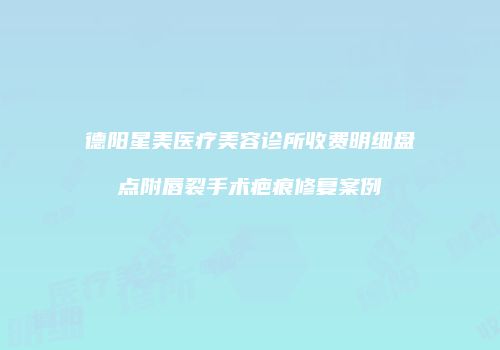 德阳星美医疗美容诊所收费明细盘点附唇裂手术疤痕修复案例