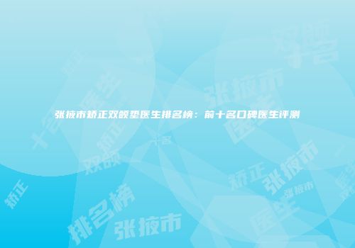 张掖市矫正双颌垫医生排名榜：前十名口碑医生评测