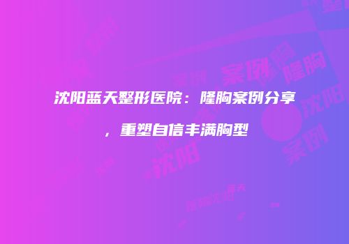 沈阳蓝天整形医院：隆胸案例分享，重塑自信丰满胸型