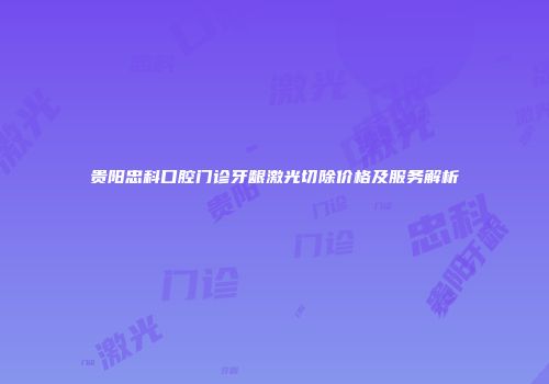 贵阳忠科口腔门诊牙龈激光切除价格及服务解析