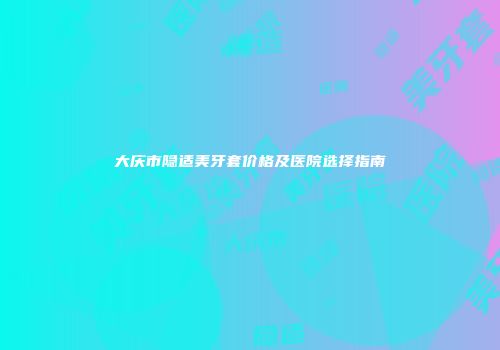 大庆市隐适美牙套价格及医院选择指南