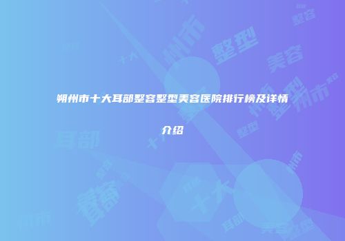 朔州市十大耳部整容整型美容医院排行榜及详情介绍