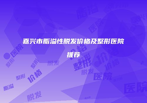 嘉兴市脂溢性脱发价格及整形医院推荐