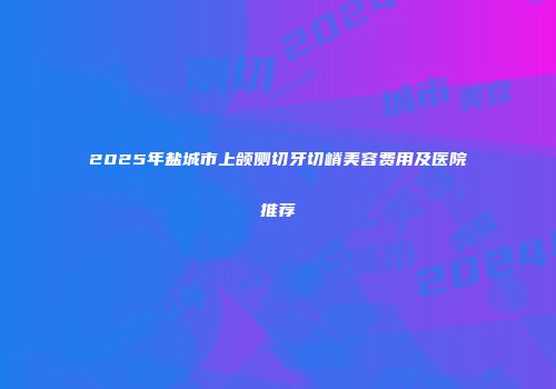 2025年盐城市上颌侧切牙切嵴美容费用及医院推荐