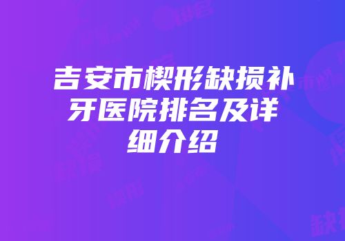 吉安市楔形缺损补牙医院排名及详细介绍