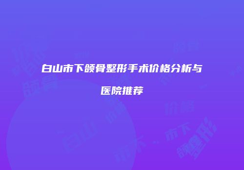白山市下颌骨整形手术价格分析与医院推荐