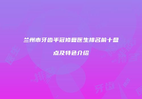 兰州市牙齿半冠修复医生排名前十盘点及特色介绍