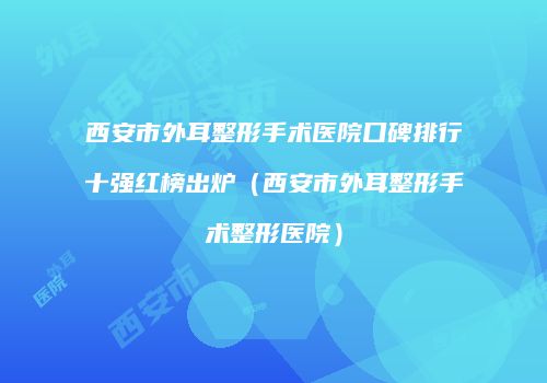 西安市外耳整形手术医院口碑排行十强红榜出炉（西安市外耳整形手术整形医院）