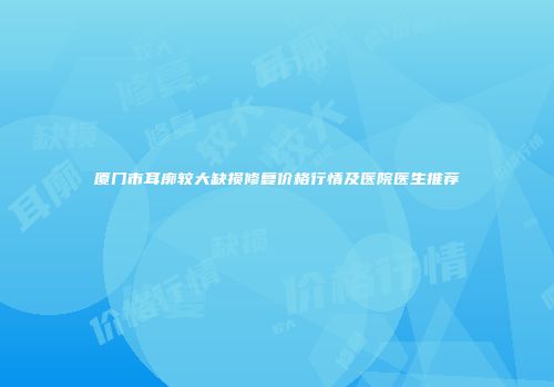 厦门市耳廓较大缺损修复价格行情及医院医生推荐