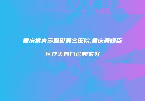 重庆常青藤整形美容医院,重庆美媛臣医疗美容门诊哪家好