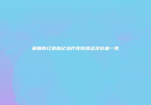 莆田市红色胎记治疗医院排名及价格一览
