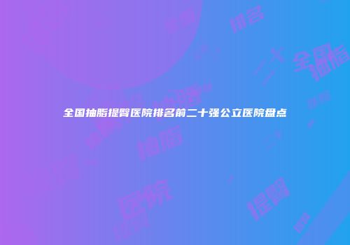 全国抽脂提臀医院排名前二十强公立医院盘点