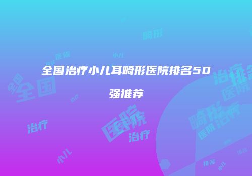 全国治疗小儿耳畸形医院排名50强推荐