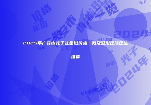 2025年广安市光子祛雀斑价格一览及整形医院医生推荐