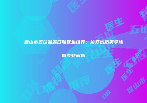 昆山市五位知名口腔医生推荐：前牙树脂美学修复专业解析
