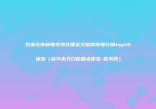 石家庄市种植支持式固定义齿医院排行榜top10决出（裕华永齐口腔盘点医生-优劣势）