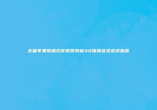 全国苹果肌填充咬肌医院前50强排名及选择指南