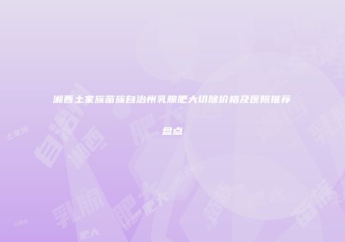 湘西土家族苗族自治州乳腺肥大切除价格及医院推荐盘点