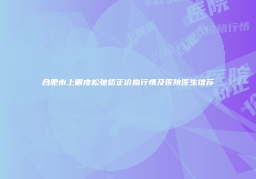 合肥市上眼皮松弛矫正价格行情及医院医生推荐