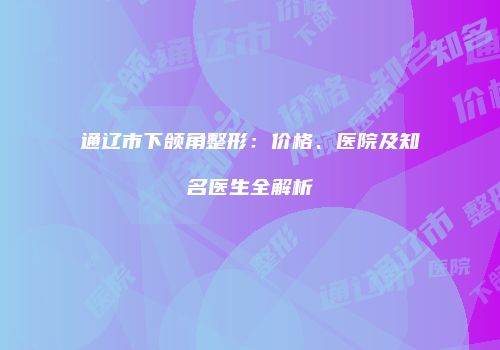 通辽市下颌角整形：价格、医院及知名医生全解析