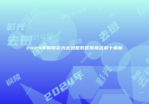2025年铜陵彩光去斑整形医院排名前十解析