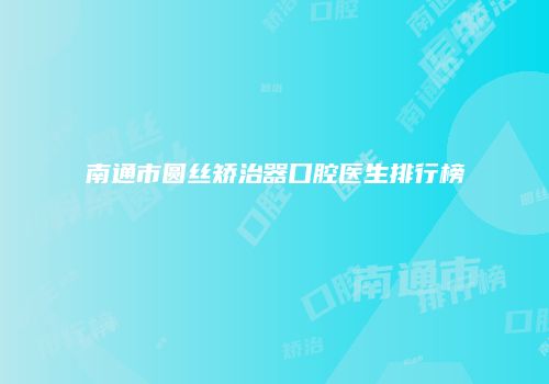 南通市圆丝矫治器口腔医生排行榜