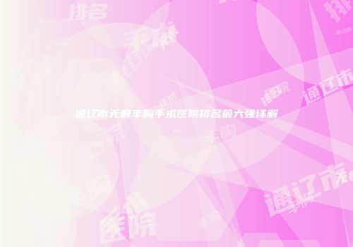 通辽市无痕丰胸手术医院排名前六强详解