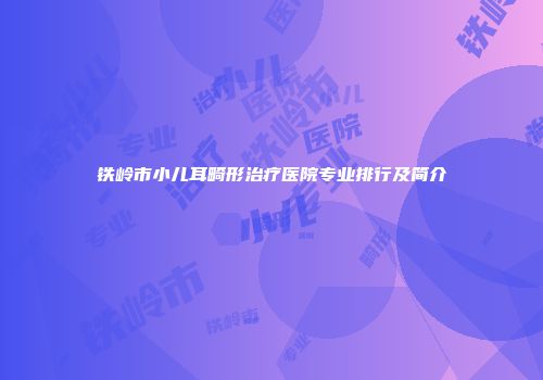 铁岭市小儿耳畸形治疗医院专业排行及简介