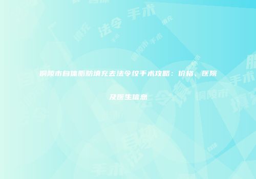 铜陵市自体脂肪填充去法令纹手术攻略：价格、医院及医生信息