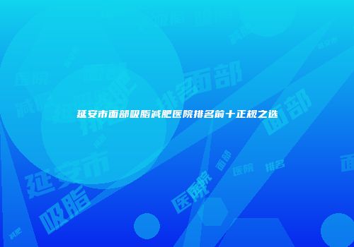 延安市面部吸脂减肥医院排名前十正规之选