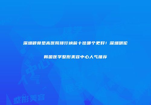 深圳颧骨垫高医院排行榜前十佳哪个更好！深圳明伦韩国医学整形美容中心人气推荐