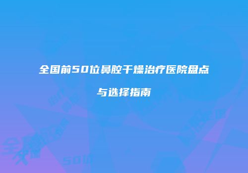 全国前50位鼻腔干燥治疗医院盘点与选择指南