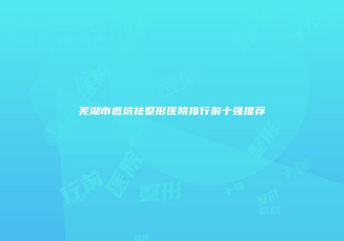 芜湖市痘坑祛整形医院排行前十强推荐