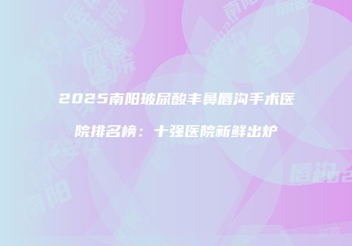 2025南阳玻尿酸丰鼻唇沟手术医院排名榜：十强医院新鲜出炉