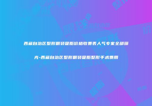 西藏自治区整形眼袋吸脂价格收费表人气专家全部曝光-西藏自治区整形眼袋吸脂整形手术费用